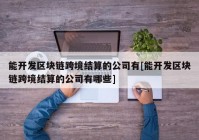 能开发区块链跨境结算的公司有[能开发区块链跨境结算的公司有哪些]