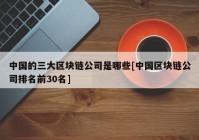 中国的三大区块链公司是哪些[中国区块链公司排名前30名]